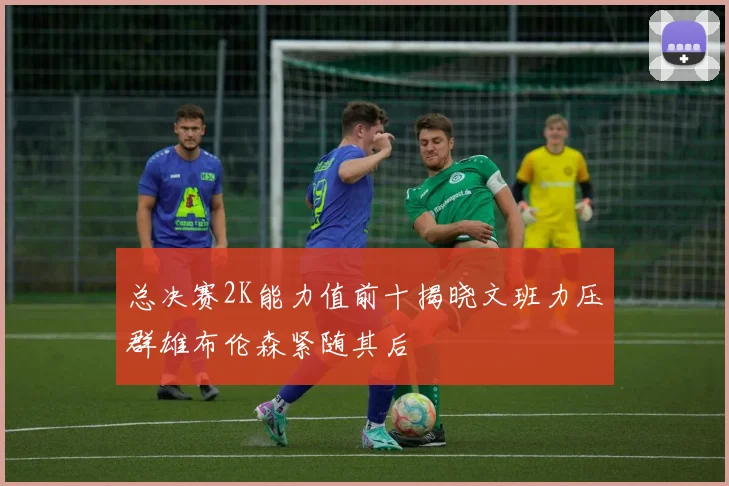 总决赛2K能力值前十揭晓文班力压群雄布伦森紧随其后