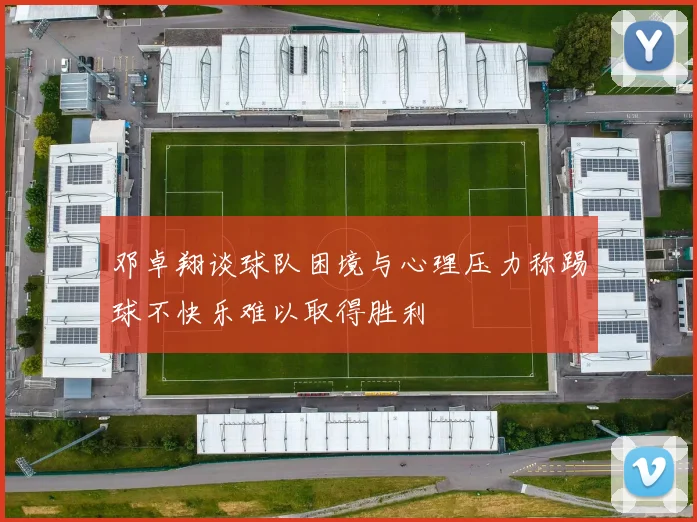 邓卓翔谈球队困境与心理压力称踢球不快乐难以取得胜利