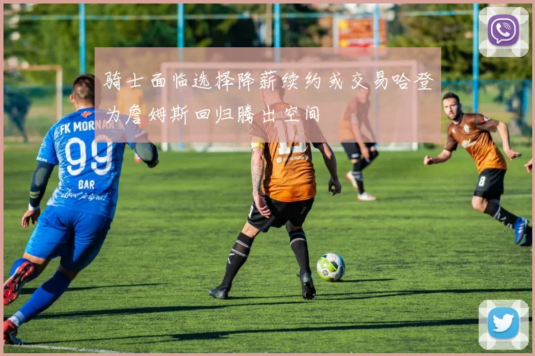 骑士面临选择降薪续约或交易哈登为詹姆斯回归腾出空间