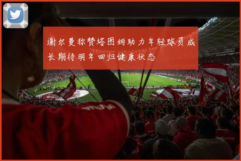 谢尔曼称赞塔图姆助力年轻球员成长期待明年回归健康状态