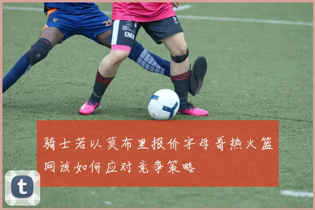 骑士若以莫布里报价字母哥热火篮网该如何应对竞争策略