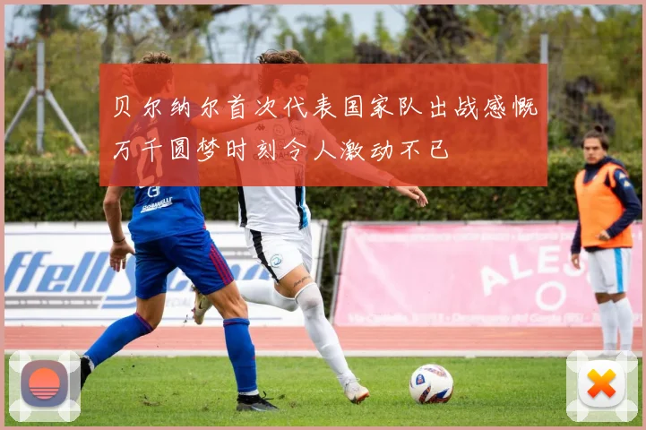 贝尔纳尔首次代表国家队出战感慨万千圆梦时刻令人激动不已