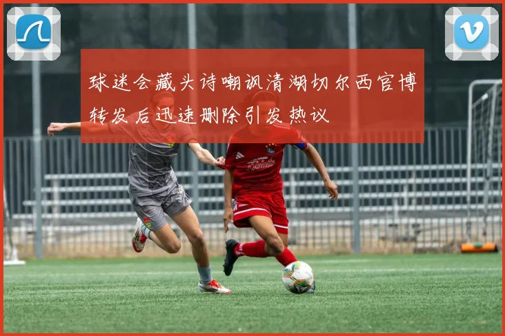 球迷会藏头诗嘲讽清湖切尔西官博转发后迅速删除引发热议