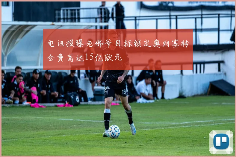 电讯报曝老佛爷目标锁定奥利塞转会费高达15亿欧元