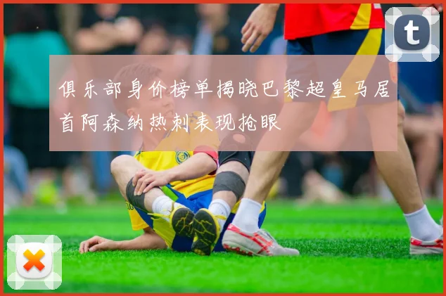 俱乐部身价榜单揭晓巴黎超皇马居首阿森纳热刺表现抢眼
