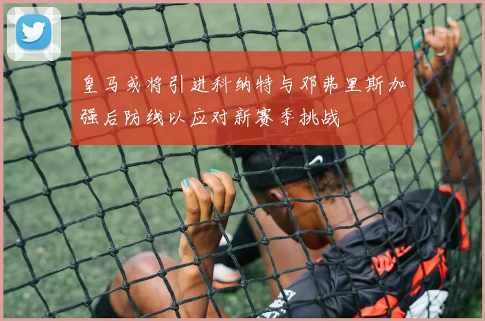 皇马或将引进科纳特与邓弗里斯加强后防线以应对新赛季挑战