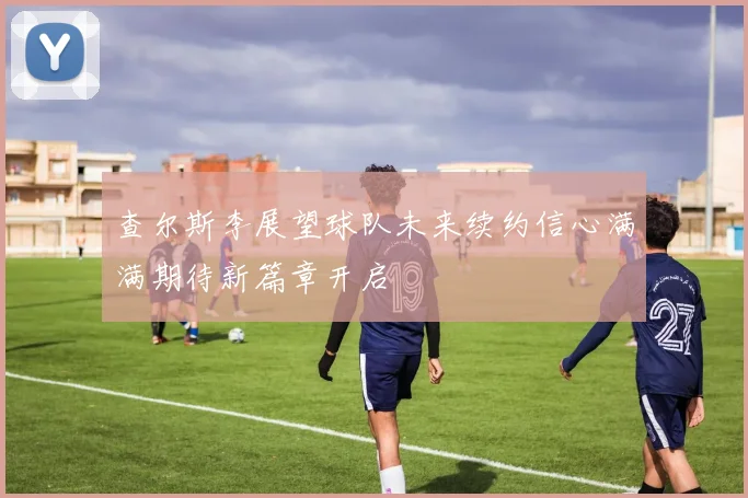 查尔斯李展望球队未来续约信心满满期待新篇章开启