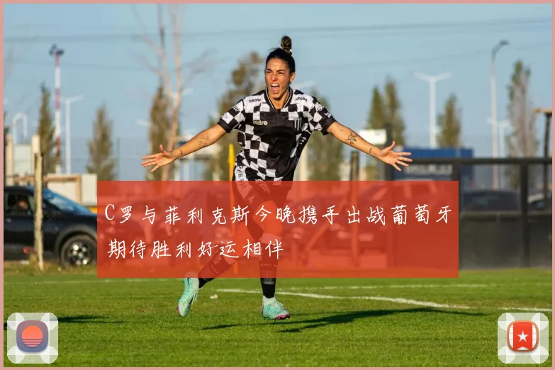 C罗与菲利克斯今晚携手出战葡萄牙期待胜利好运相伴