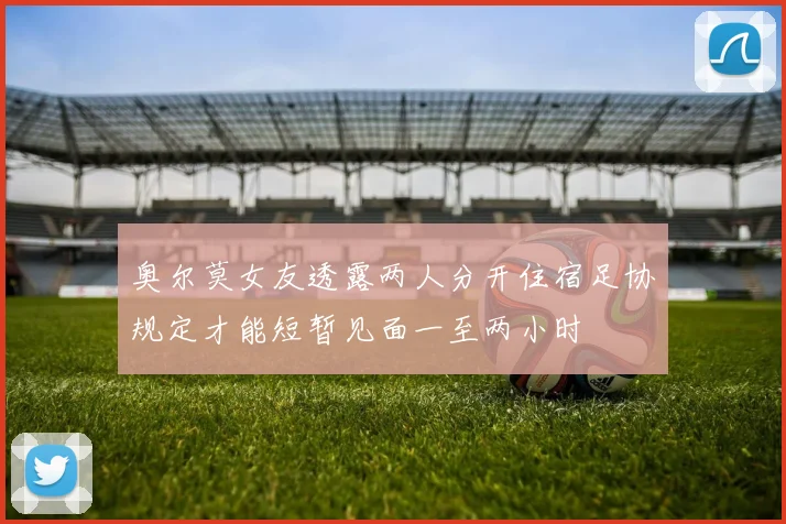 奥尔莫女友透露两人分开住宿足协规定才能短暂见面一至两小时