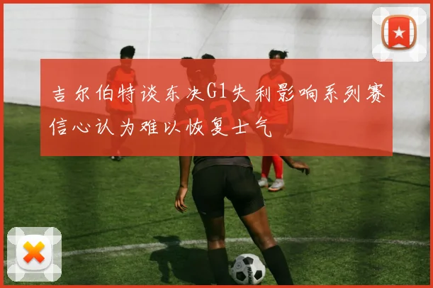 吉尔伯特谈东决G1失利影响系列赛信心认为难以恢复士气