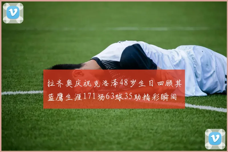 拉齐奥庆祝克洛泽48岁生日回顾其蓝鹰生涯171场63球35助精彩瞬间